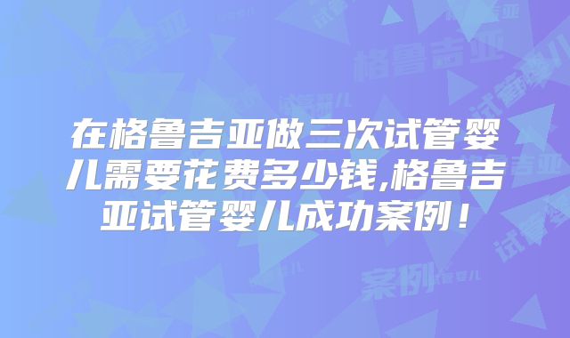 在格鲁吉亚做三次试管婴儿需要花费多少钱,格鲁吉亚试管婴儿成功案例！