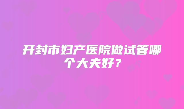 开封市妇产医院做试管哪个大夫好？