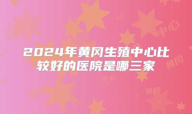2024年黄冈生殖中心比较好的医院是哪三家