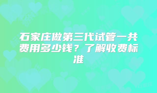 石家庄做第三代试管一共费用多少钱？了解收费标准