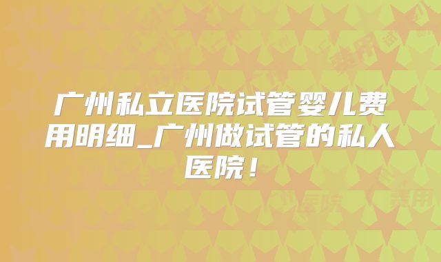 广州私立医院试管婴儿费用明细_广州做试管的私人医院！