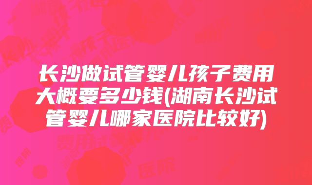 长沙做试管婴儿孩子费用大概要多少钱(湖南长沙试管婴儿哪家医院比较好)