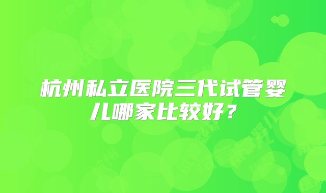 杭州私立医院三代试管婴儿哪家比较好?