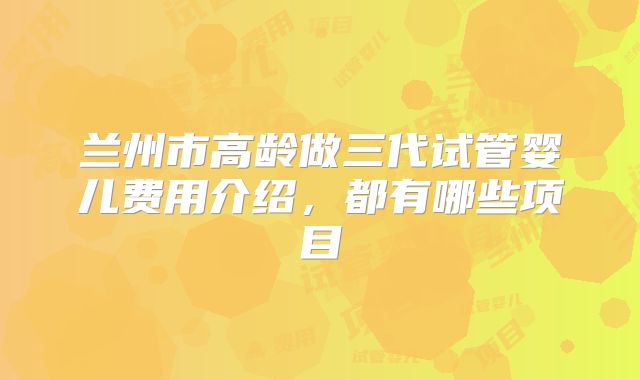 兰州市高龄做三代试管婴儿费用介绍,都有哪些项目
