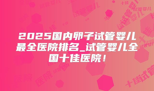 2025国内卵子试管婴儿最全医院排名_试管婴儿全国十佳医院！