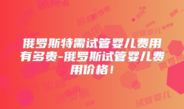 俄罗斯特需试管婴儿费用有多贵-俄罗斯试管婴儿费用价格！