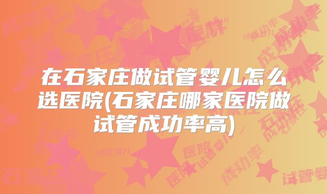 在石家庄做试管婴儿怎么选医院(石家庄哪家医院做试管成功率高)