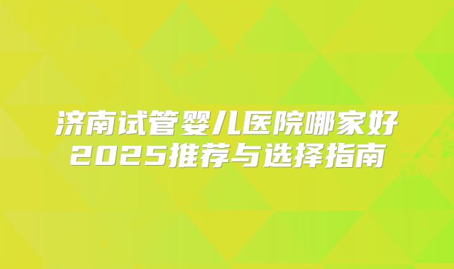 济南试管婴儿医院哪家好2025推荐与选择指南