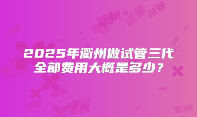 2025年衢州做试管三代全部费用大概是多少？