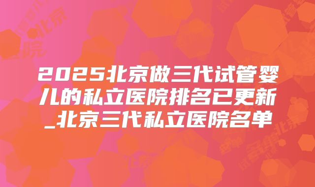 2025北京做三代试管婴儿的私立医院排名已更新_北京三代私立医院名单