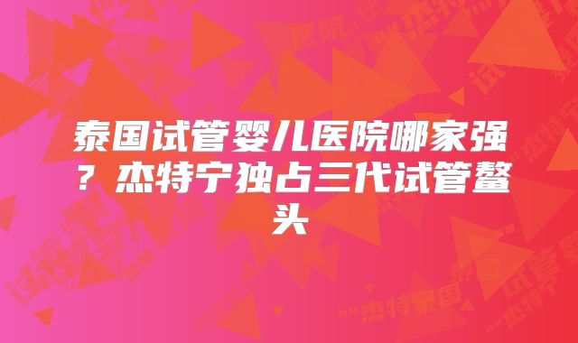 泰国试管婴儿医院哪家强?杰特宁独占三代试管鳌头