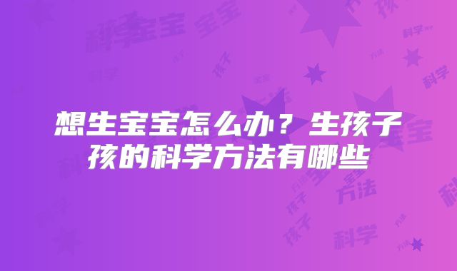 想生宝宝怎么办?生孩子孩的科学方法有哪些