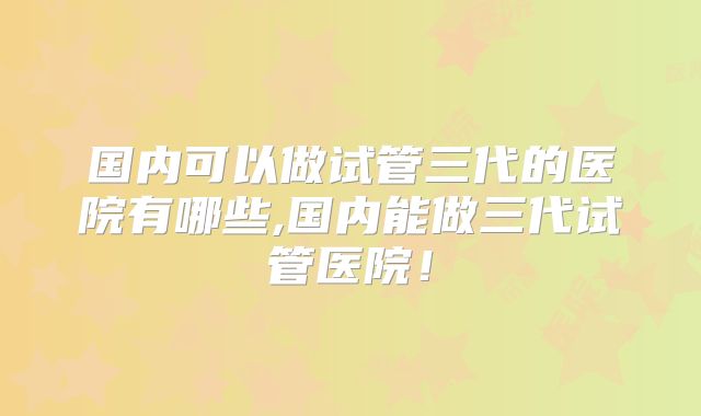 国内可以做试管三代的医院有哪些,国内能做三代试管医院！