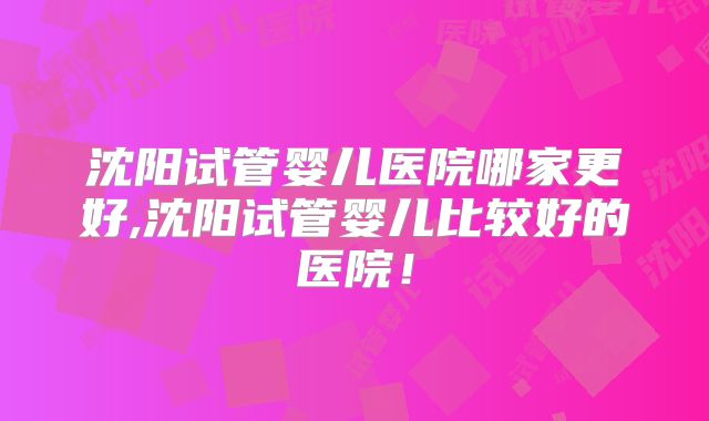 沈阳试管婴儿医院哪家更好,沈阳试管婴儿比较好的医院！