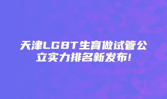 天津LGBT生育做试管公立实力排名新发布!