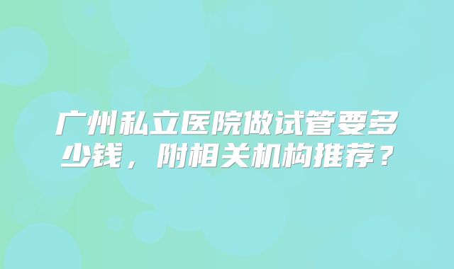 广州私立医院做试管要多少钱，附相关机构推荐？