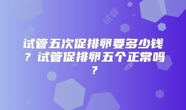 试管五次促排卵要多少钱？试管促排卵五个正常吗？