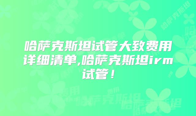 哈萨克斯坦试管大致费用详细清单,哈萨克斯坦irm试管！