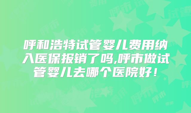 呼和浩特试管婴儿费用纳入医保报销了吗,呼市做试管婴儿去哪个医院好！