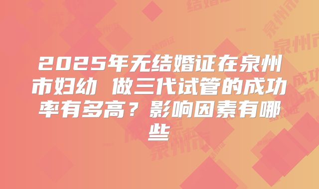 2025年无结婚证在泉州市妇幼 做三代试管的成功率有多高？影响因素有哪些