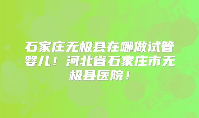 石家庄无极县在哪做试管婴儿！河北省石家庄市无极县医院！