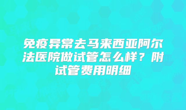 免疫异常去马来西亚阿尔法医院做试管怎么样？附试管费用明细