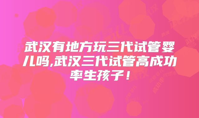 武汉有地方玩三代试管婴儿吗,武汉三代试管高成功率生孩子！