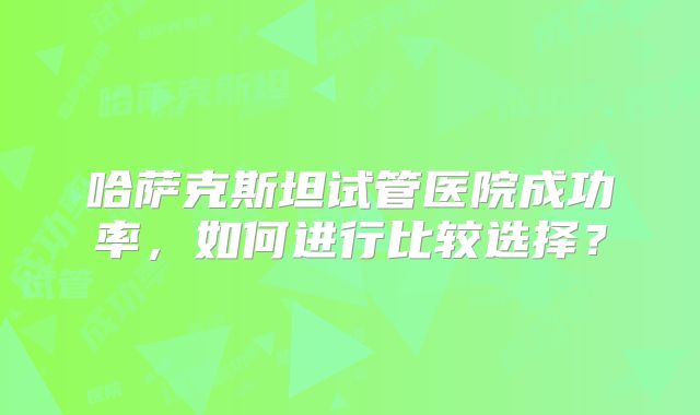 哈萨克斯坦试管医院成功率，如何进行比较选择？