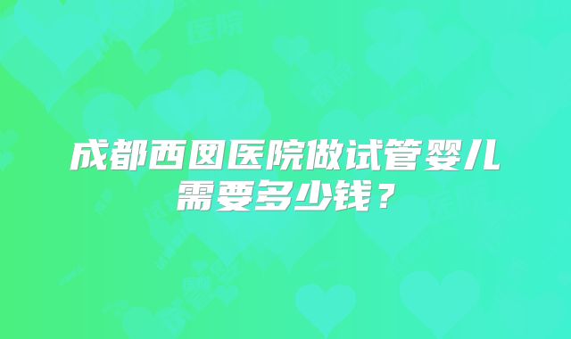 成都西囡医院做试管婴儿需要多少钱？