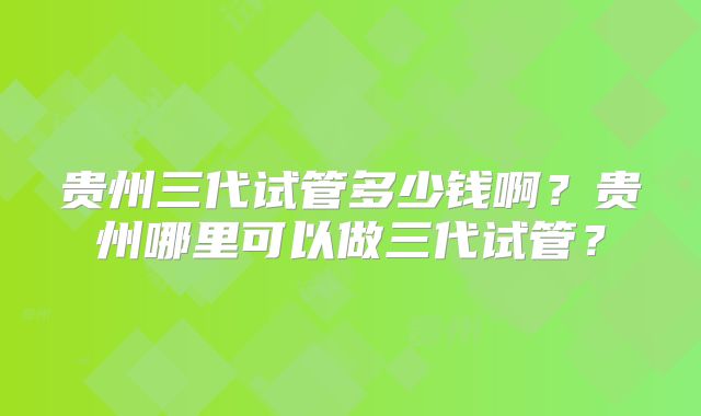 贵州三代试管多少钱啊？贵州哪里可以做三代试管？
