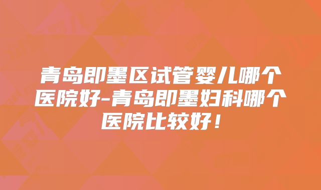 青岛即墨区试管婴儿哪个医院好-青岛即墨妇科哪个医院比较好！