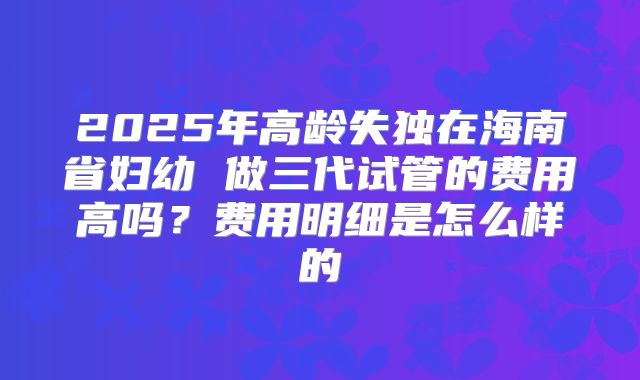 2025年高龄失独在海南省妇幼 做三代试管的费用高吗?费用明细是怎么样的
