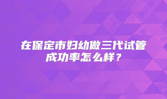 在保定市妇幼做三代试管成功率怎么样？