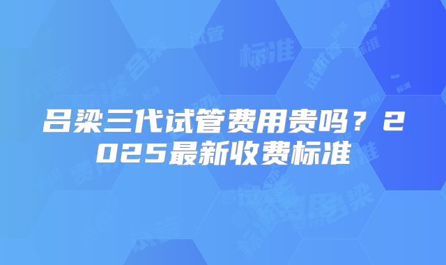 吕梁三代试管费用贵吗?2025最新收费标准