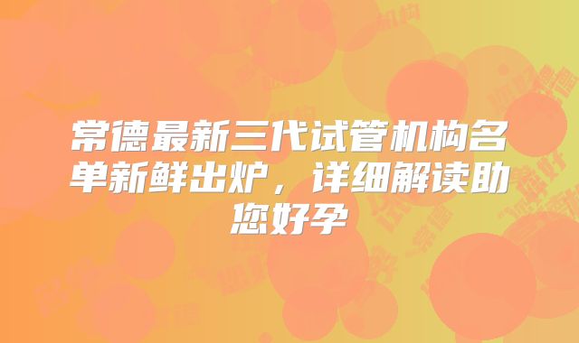 常德最新三代试管机构名单新鲜出炉,详细解读助您好孕
