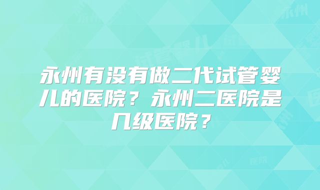 永州有没有做二代试管婴儿的医院？永州二医院是几级医院？