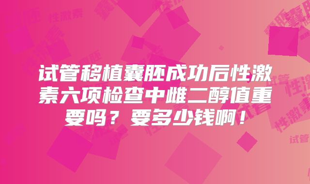试管移植囊胚成功后性激素六项检查中雌二醇值重要吗?要多少钱啊!