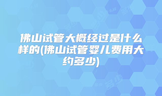 佛山试管大概经过是什么样的(佛山试管婴儿费用大约多少)