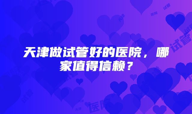 天津做试管好的医院，哪家值得信赖？
