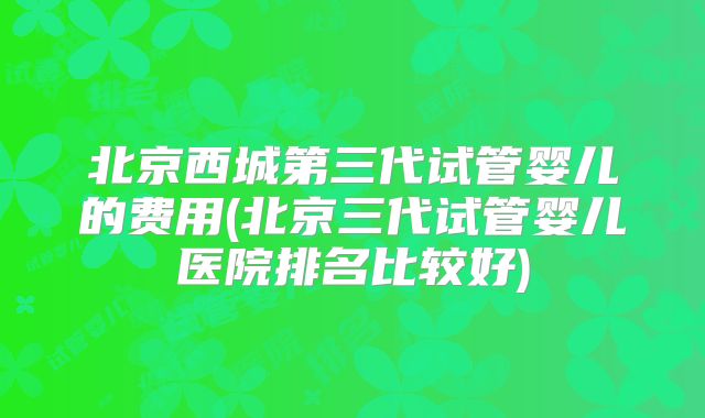 北京西城第三代试管婴儿的费用(北京三代试管婴儿医院排名比较好)