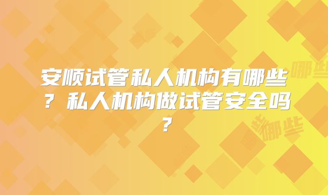 安顺试管私人机构有哪些？私人机构做试管安全吗？
