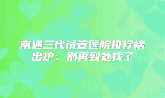 南通三代试管医院排行榜出炉：别再到处找了