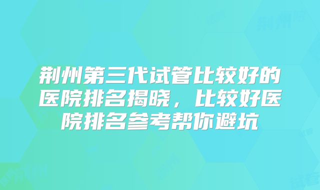 荆州第三代试管比较好的医院排名揭晓，比较好医院排名参考帮你避坑