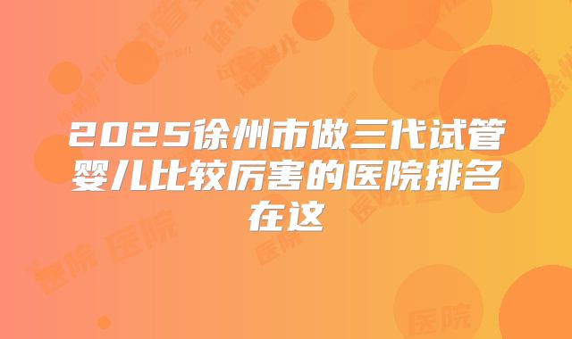 2025徐州市做三代试管婴儿比较厉害的医院排名在这