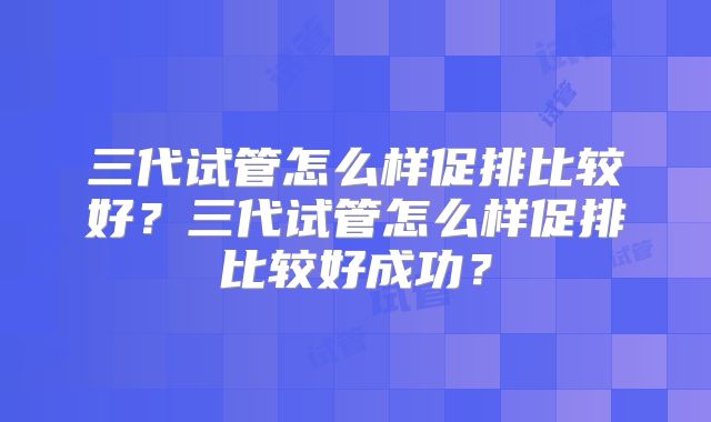 三代试管怎么样促排比较好?三代试管怎么样促排比较好成功?