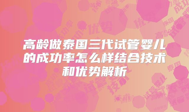 高龄做泰国三代试管婴儿的成功率怎么样结合技术和优势解析