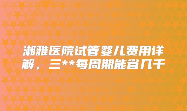 湘雅医院试管婴儿费用详解，三**每周期能省几千