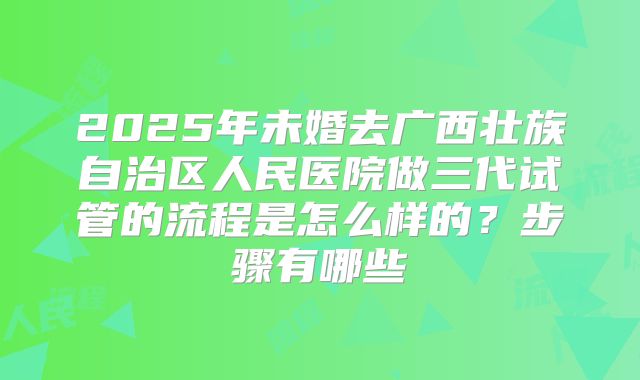 2025年未婚去广西壮族自治区人民医院做三代试管的流程是怎么样的？步骤有哪些