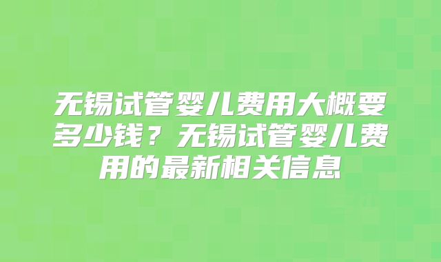 无锡试管婴儿费用大概要多少钱？无锡试管婴儿费用的最新相关信息