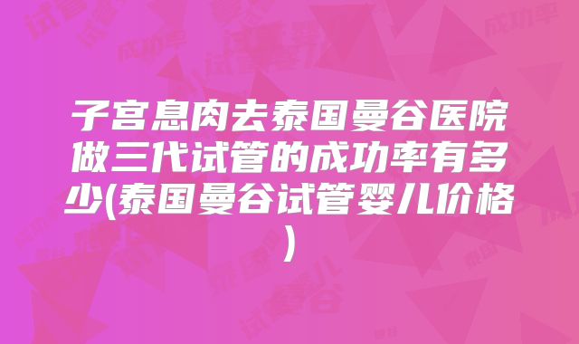 子宫息肉去泰国曼谷医院做三代试管的成功率有多少(泰国曼谷试管婴儿价格)